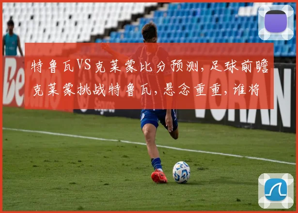 特鲁瓦VS克莱蒙比分预测,足球前瞻克莱蒙挑战特鲁瓦,悬念重重,谁将笑到最后
