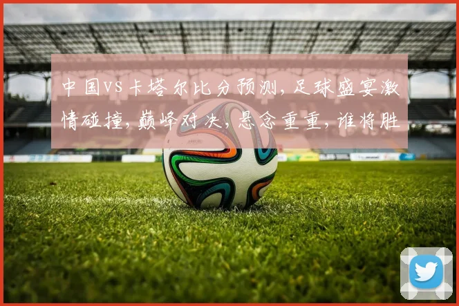 中国vs卡塔尔比分预测,足球盛宴激情碰撞,巅峰对决,悬念重重,谁将胜出