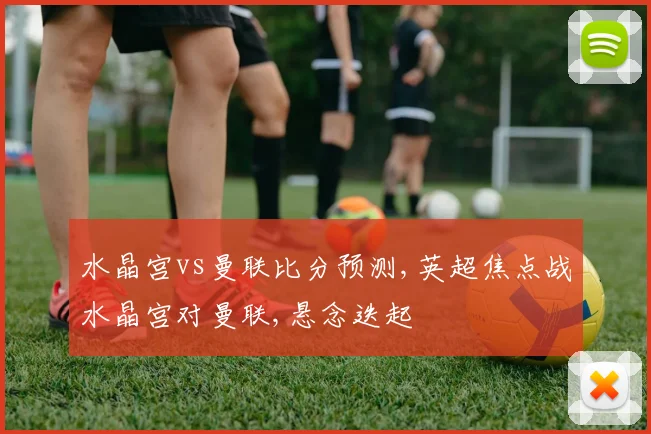 水晶宫vs曼联比分预测,英超焦点战水晶宫对曼联,悬念迭起